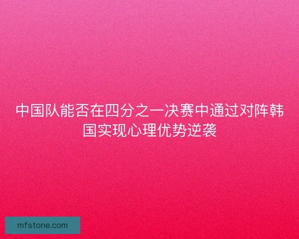 中国队能否在四分之一决赛中通过对阵韩国实现心理优势逆袭