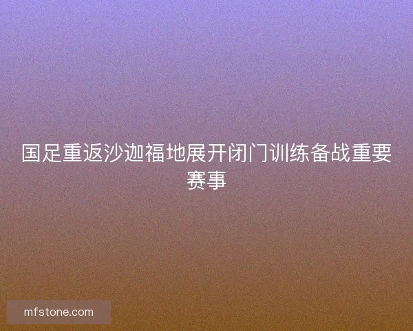 国足重返沙迦福地展开闭门训练备战重要赛事