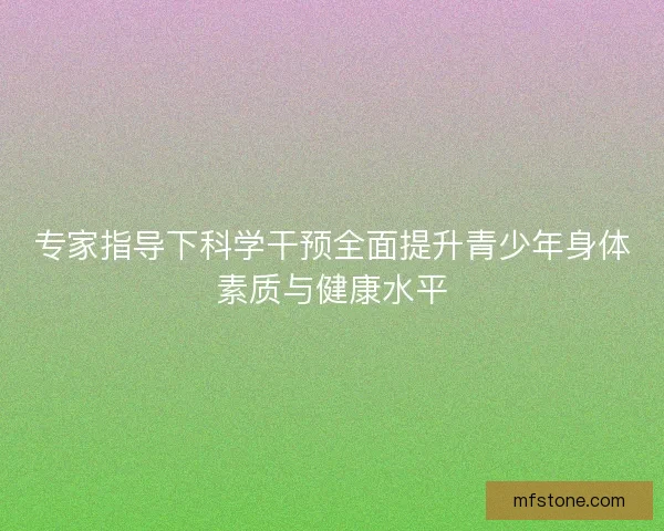 专家指导下科学干预全面提升青少年身体素质与健康水平