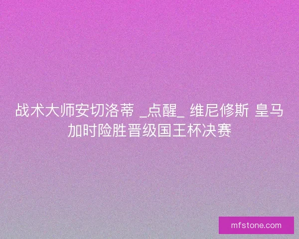 战术大师安切洛蒂 _点醒_ 维尼修斯 皇马加时险胜晋级国王杯决赛